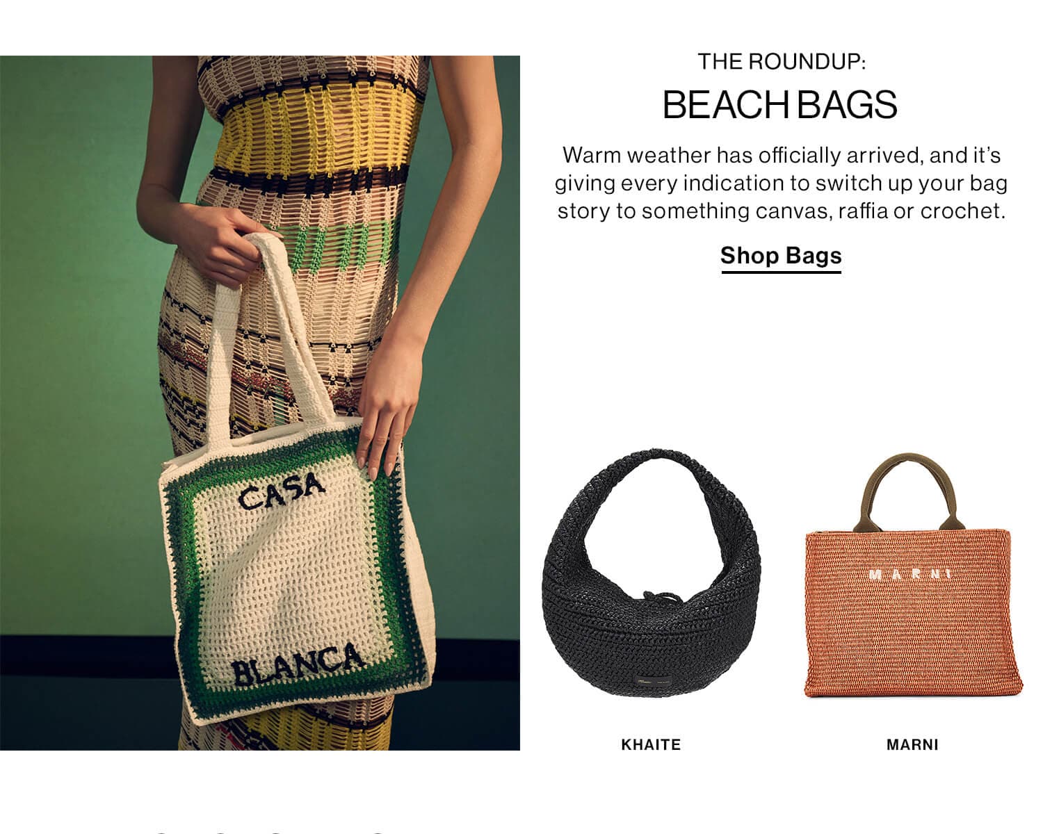 THE ROUNDUP: BEACH BAGS DEK: Warm weather has officially arrived, and it’s giving every indication to switch up your bag story to something canvas, raffia or crochet. CTA: Shop Bags