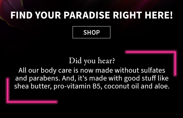 Find your paradise right here! SHOP Did you hear? All our body care is now made without sulfates and parabens. And, it's made with good stuff like shea butter, pro-vitamin B5, coconut oil and aloe.