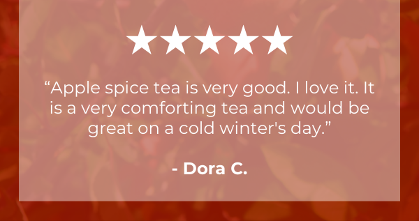 “Apple spice tea is very good. I love it. It is a very comforting tea and would be great on a cold winter's day.”.  - Dora C.