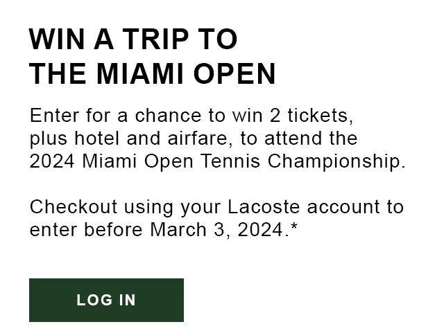 WIN A TRIP TO THE MIAMI OPEN. Enter for a chance to win 2 tickets, plus hotel and airfare, to attend the 2024 Miami Open Tennis Championship. Checkout using your Lacoste account to enter before March 3, 2024.* Log In