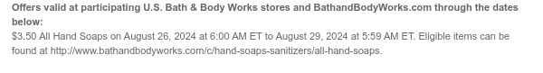 Offers valid at participating U.S. Bath & Body Works stores and BathandBodyWorks.com through the dates below: $3.50 All Hand Soaps on August 26, 2024 at 6:00 AM ET to August 29, 2024 at 5:59 AM ET. Eligible items can be found at http://www.bathandbodyworks.com/c/hand-soaps-sanitizers/all-hand-soaps.