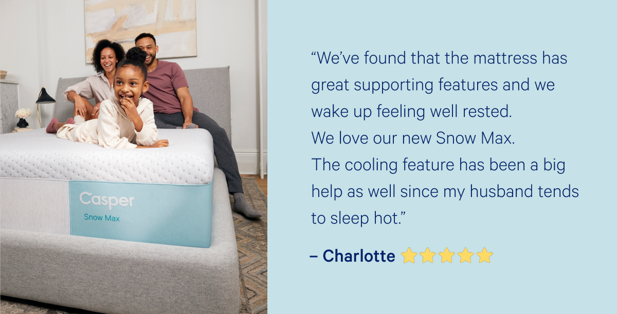 â€œWeâ€™ve found that the mattress has great supporting features and we wake up feeling well rested. We love our new Snow Max. The cooling feature has been a big help as well since my husband tends to sleep hot.â€  â€“Charlotte >>