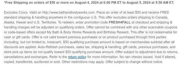 *Free Shipping on orders of $50 or more on August 4, 2024 at 6:00 PM ET to August 5, 2024 at 5:59 AM ET. Excludes Crocs. Valid on http://www.bathandbodyworks.com. Place an order of at least $50 and receive FREE standard shipping & handling anywhere in the contiguous U.S. This offer excludes orders shipping to Canada, Alaska, Hawaii and U.S. Territories. To redeem, enter promotion code FRESH4FALL at checkout and shipping & handling charges will be adjusted on qualifying orders. Offer cannot be combined with any other scannable coupons or code-based offers except My Bath & Body Works Rewards and Birthday Reward. This offer is not redeemable for cash or gift cards. Offer is not valid toward previous purchases or on product purchased through third parties (including, but
 not limited to, Instacart). $50 qualifying purchase amount is based on merchandise subtotal after all discounts are applied. Auto-Refresh purchases, sales tax, shipping & handling, gift cards, previous purchases, and store pick up items do not qualify toward $50 qualifying purchase amount. Offer subject to adjustment due to returns, cancellations and exchanges. Refer to the return policy for more information. No rain checks issued. Void if altered, copied, transferred, auctioned or sold. Other restrictions may apply. Offer subject to change without notice.