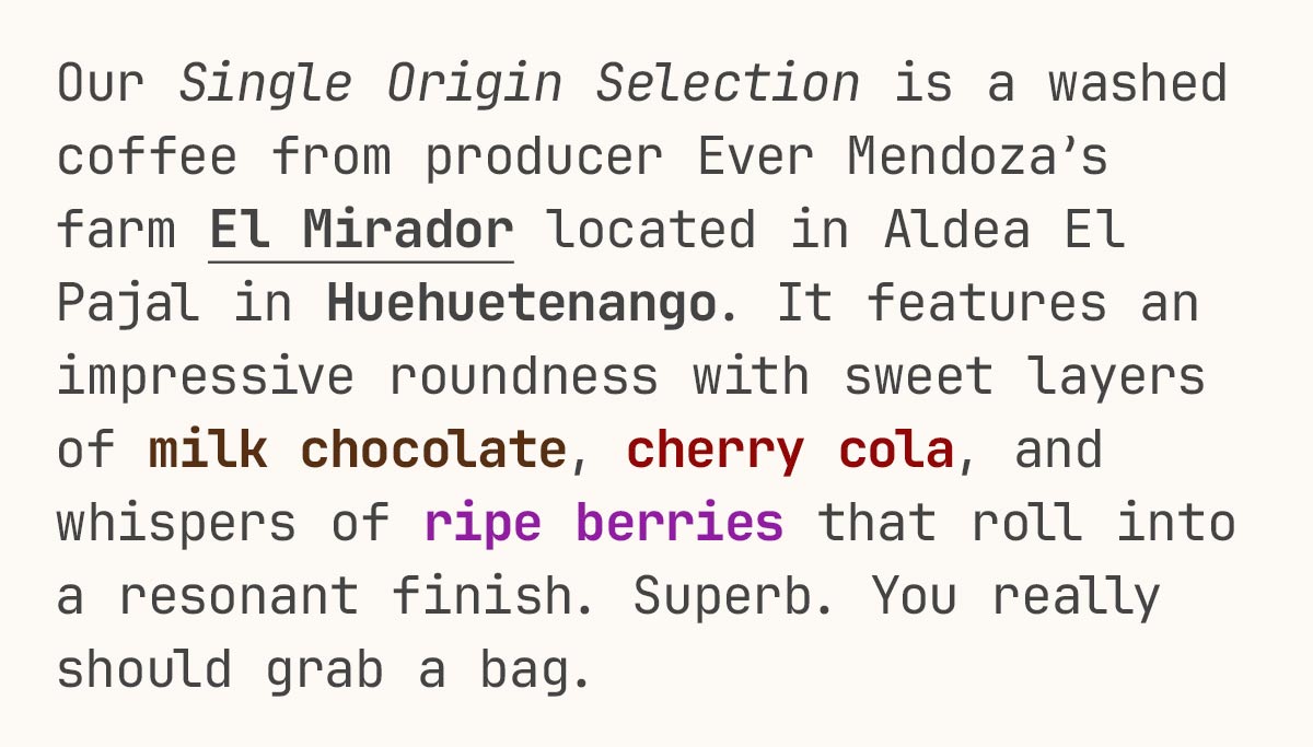 Our Single Origin Selection is a washed coffee from producer Ever Mendoza’s farm El Mirador located in Aldea El Pajal in Huehuetenango. It features an impressive roundness with sweet layers of milk chocolate, cherry cola, and whispers of ripe berries that roll into a resonant finish. Superb. You really should grab a bag.