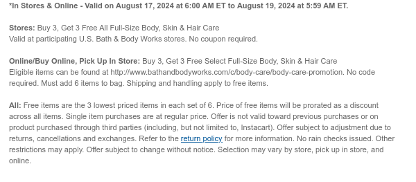 *In Stores & Online - Valid on August 17, 2024 at 6:00 AM ET to August 19, 2024 at 5:59 AM ET.  Stores: Buy 3, Get 3 Free All Full-Size Body, Skin & Hair Care Valid at participating U.S. Bath & Body Works stores. No coupon required. Online/Buy Online, Pick Up In Store: Buy 3, Get 3 Free Select Full-Size Body, Skin & Hair Care Eligible items can be found at http://www.bathandbodyworks.com/c/body-care/body-care-promotion. No code required. Must add 6 items to bag. Shipping and handling apply to free items. All: Free items are the 3 lowest priced items in each set of 6. Price of free items will be prorated as a discount across all items. Single item purchases are at regular price. Offer is not valid toward previous purchases or on product purchased through third
 parties (including, but not limited to, Instacart). Offer subject to adjustment due to returns, cancellations and exchanges. Refer to the return policy for more information. No rain checks issued. Other restrictions may apply. Offer subject to change without notice. Selection may vary by store, pick up in store, and online.