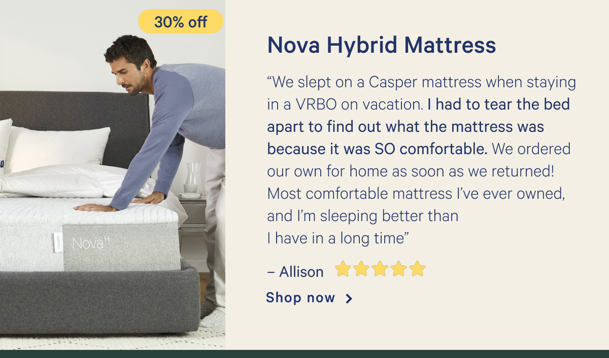 Nova Hybrid Mattress >> â€œWe slept on a Casper mattress when staying in a VRBO on vacation. I had to tear the bed apart to find out what the mattress was because it was SO comfortable. We ordered our own for home as soon as we returned! Most comfortable mattress Iâ€™ve ever owned, and Iâ€™m sleeping better than I have in a long timeâ€ - Allison <5 stars> >> Shop now >>