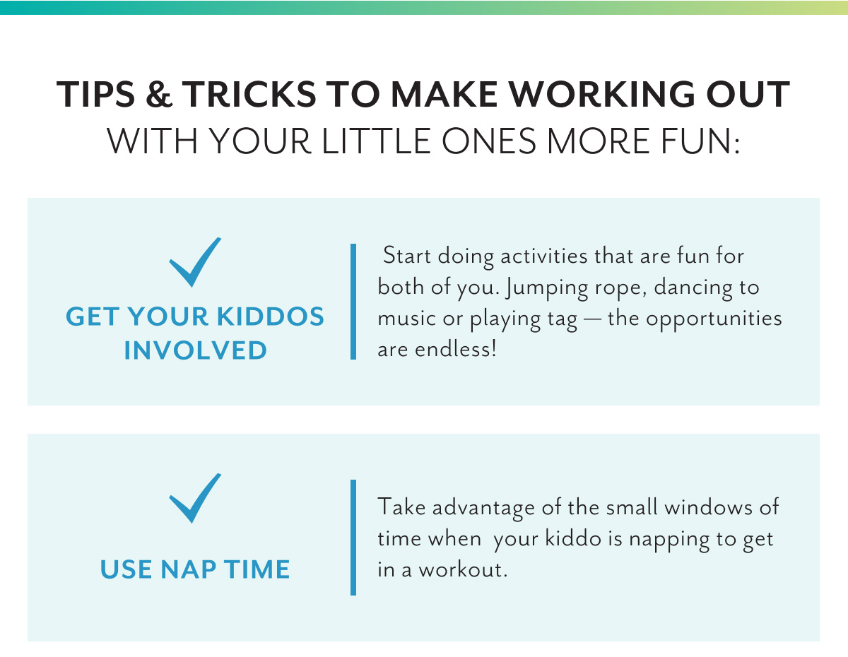 Tips & Tricks to make working out with your little ones more fun: | Get your kiddos involved | Start doing activities that are fun for both of you. Jumping rope, dancing to music or playing tag â€” the opportunities are endless! | Use nap time | Take advantage of the small windows of time when your kiddo is napping to get in a workout.