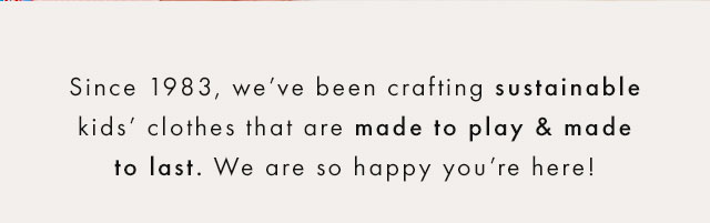 Since 1983, we've been crafting sustainable kids' clothes that are made to play and made to last. We are so happy you're here!