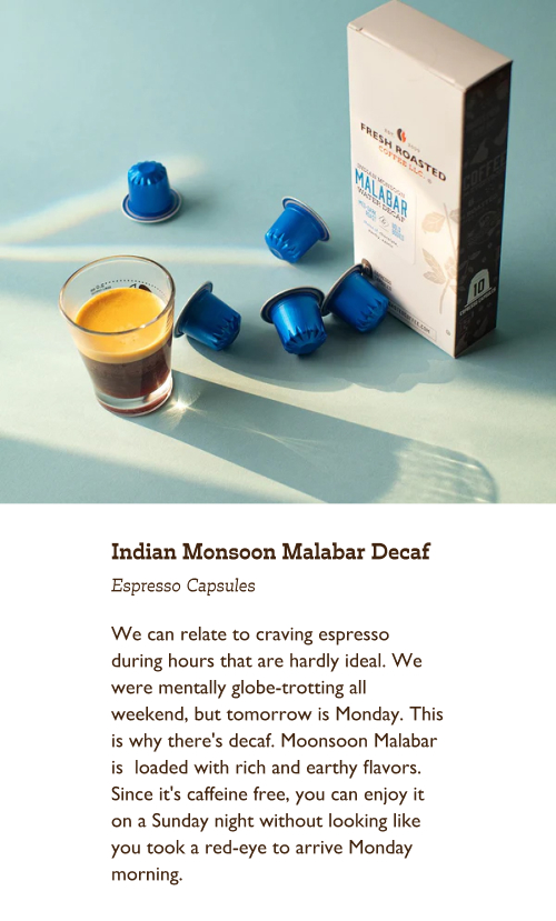 Indian Monsoon Malabar Decaf Espresso Capsules. We can relate to craving espresso during hours that are hardly ideal. We were mentally globe-trotting all weekend, but tomorrow is Monday. This is why there's decaf. Moonsoon Malabar is  loaded with rich and earthy flavors. Since it's caffeine free, you can enjoy it on a Sunday night without looking like you took a red-eye to arrive Monday morning.