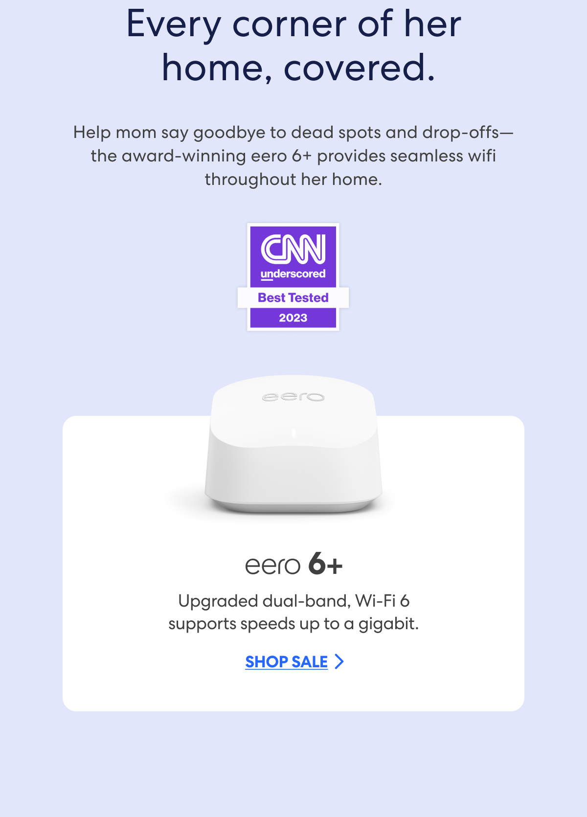 Every corner of her  home, covered. Help mom say goodbye to dead spots and drop-offs—the award-winning eero 6+ provides seamless wifi throughout her home. CNN Underscored - Best Tested 2023. eero 6+: Upgraded dual-band, Wi-Fi 6 supports speeds up to a gigabit. Shop sale.