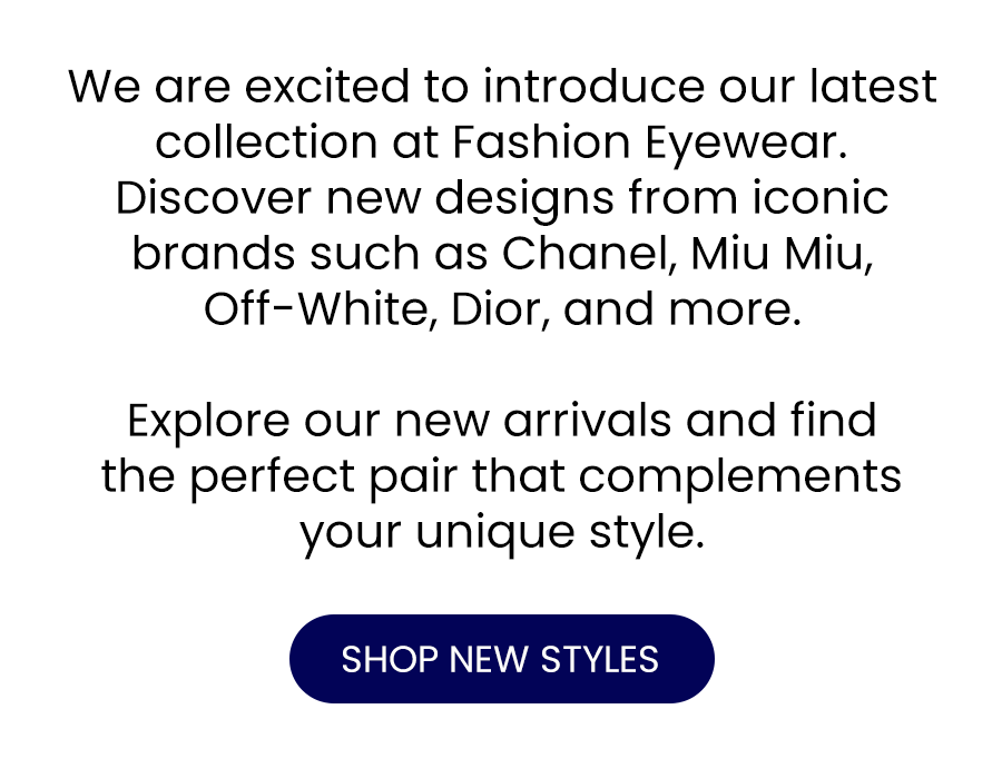 We are excited to introduce our latest collection at Fashion Eyewear. Discover new designs from iconic brands such as Chanel, Miu Miu, Off-White, Dior, and more.  Explore our new arrivals and find the perfect pair that complements your unique style.