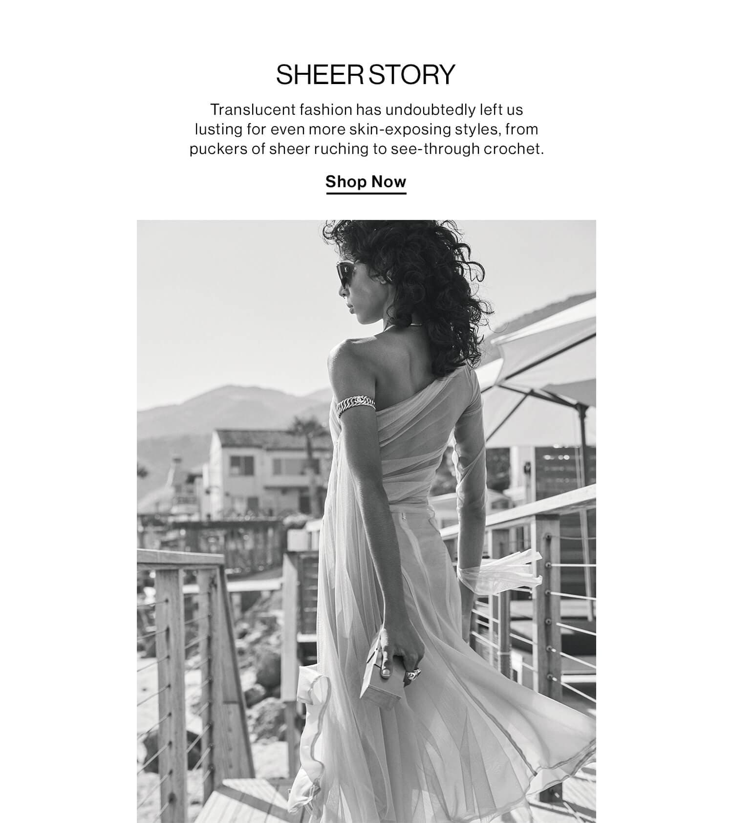 SHEER STORY DEK: Translucent fashion has undoubtedly left us lusting for even more skin-exposing styles, from puckers of sheer ruching to see-through crochet. CTA: Shop Now