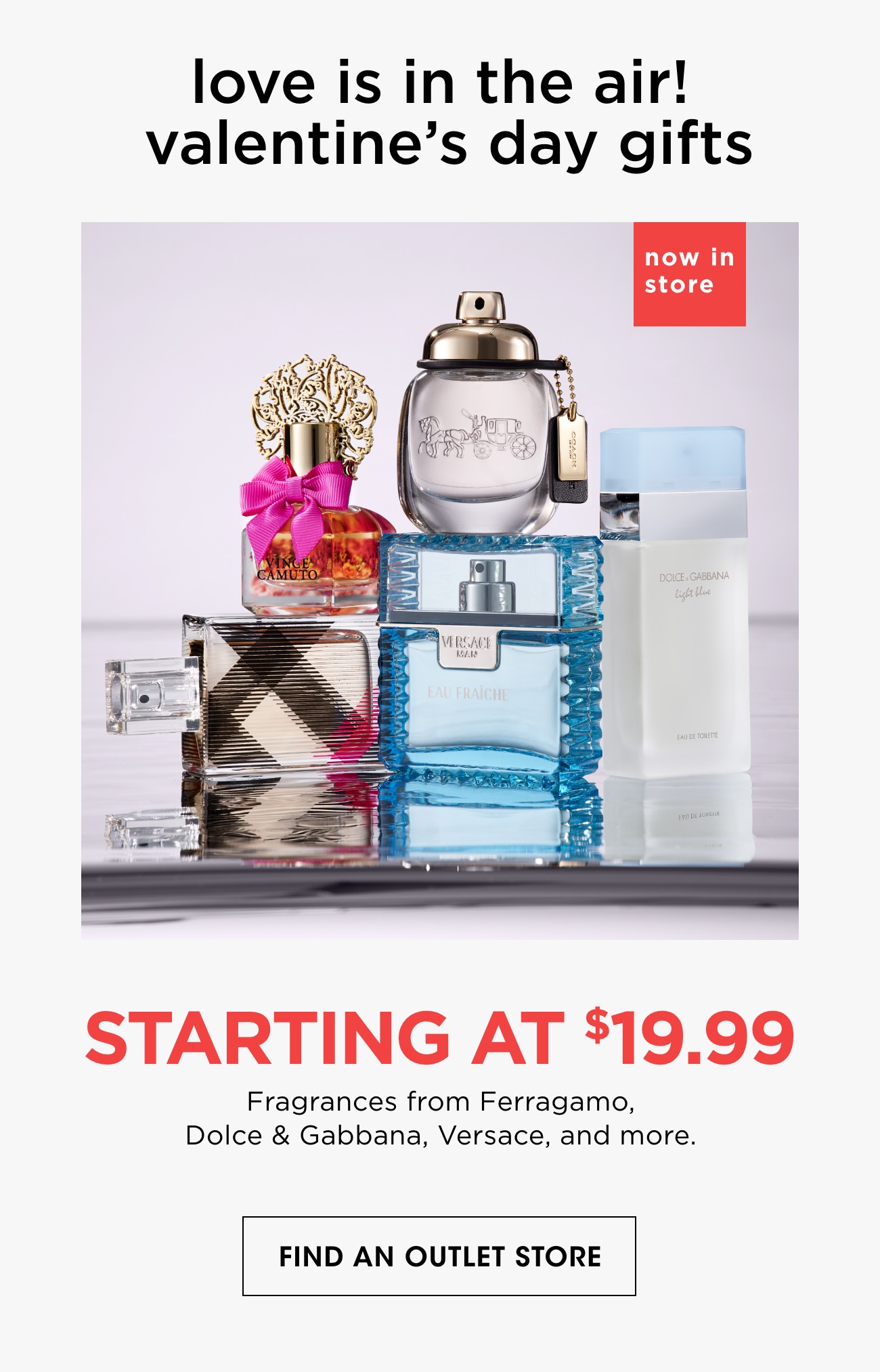 love is in the air! valentine's day gifts | now in store | STARTING AT $19.99 | Fragrances from Ferragamo, Dolce & Gabbana, Versace, and more. | FIND AN OUTLET STORE