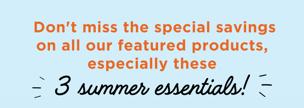  Don't miss the special savings on all our featured products, especially these 3 summer essentials!