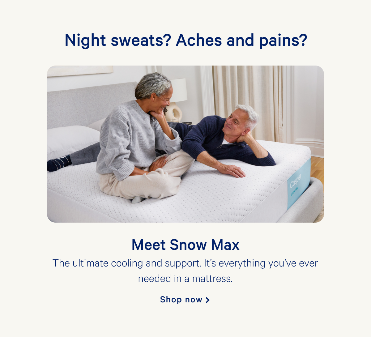 Night sweats? Aches and pains? >> Meet Snow Max >> The ultimate cooling and support. Itâ€™s everything youâ€™ve ever needed in a mattress. >> Shop now >>