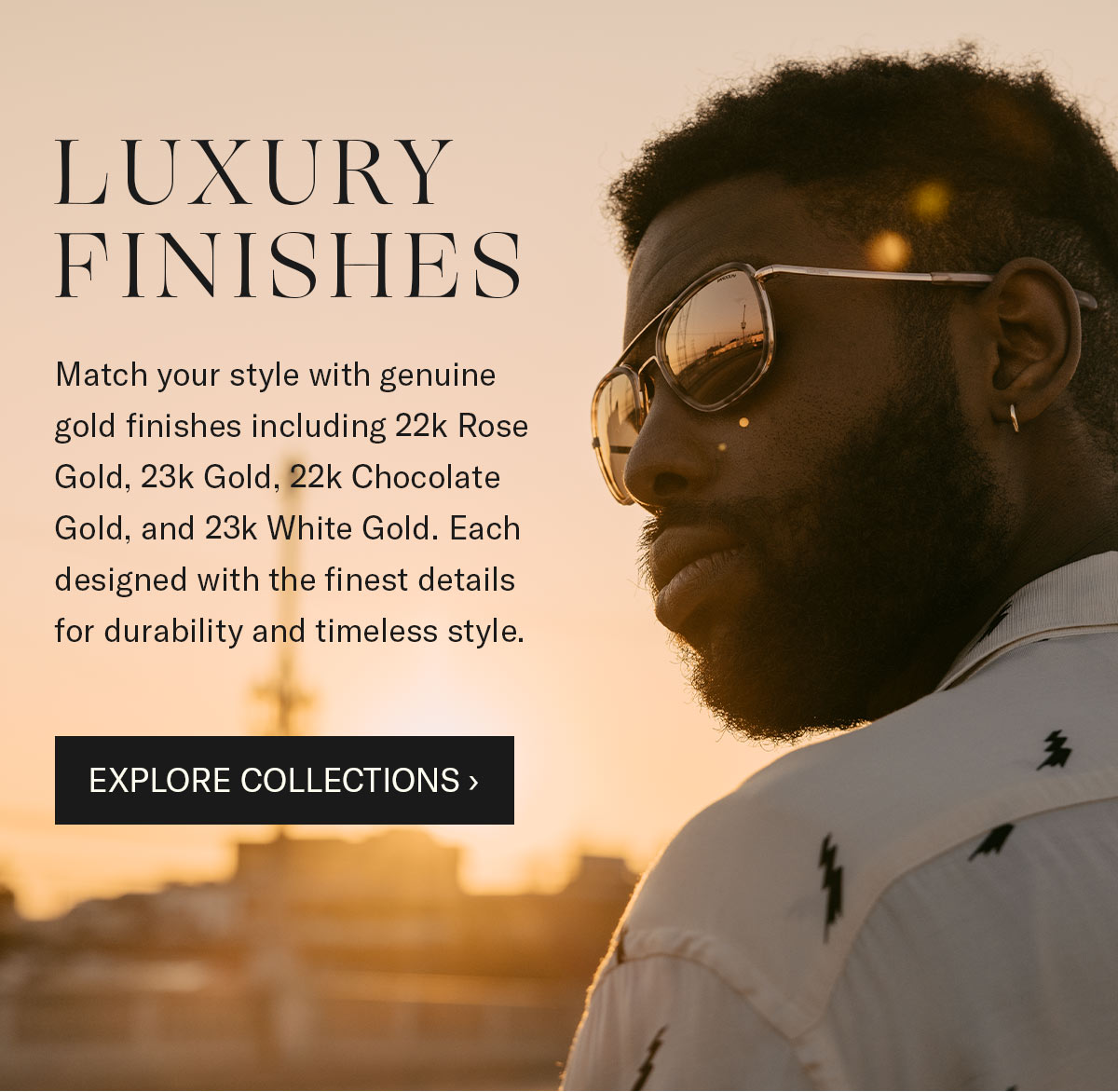 Luxury Finishes - Match your style with genuine gold finishes including 22k Rose Gold, 23k Gold, 22k Chocolate Gold, and 23k White Gold. Each designed with the finest details for durability and timeless style.