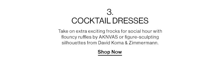 3. COCKTAIL DRESSES DEK: Take on extra exciting frocks for social hour with flouncy ruffles by AKNVAS or figure-sculpting silhouettes from David Koma & Zimmermann. CTA: Shop Now