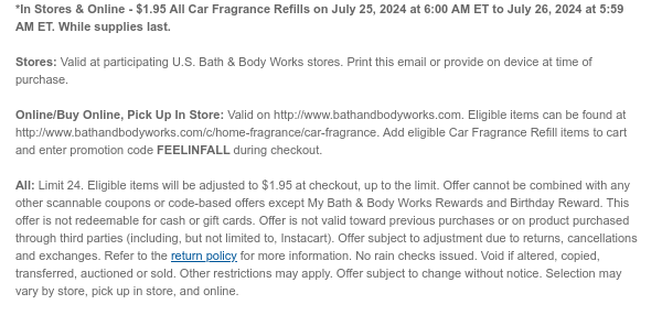 *In Stores & Online - $1.95 All Car Fragrance Refills on July 25, 2024 at 6:00 AM ET to July 26, 2024 at 5:59 AM ET. While supplies last. Stores: Valid at participating U.S. Bath & Body Works stores. Print this email or provide on device at time of purchase.  Online/Buy Online, Pick Up In Store: Valid on http://www.bathandbodyworks.com. Eligible items can be found at http://www.bathandbodyworks.com/c/home-fragrance/car-fragrance. Add eligible Car Fragrance Refill items to cart and enter promotion code FEELINFALL during checkout.   All: Limit 24. Excludes clearance. Eligible items will be adjusted to $1.95 at checkout, up to the limit. Offer cannot be combined with any other scannable coupons or code-based offers except My Bath & Body Works Rewards and Birthday
 Reward. This offer is not redeemable for cash or gift cards. Offer is not valid toward previous purchases or on product purchased through third parties (including, but not limited to, Instacart). Offer subject to adjustment due to returns, cancellations and exchanges. Refer to the return policy for more information. No rain checks issued. Void if altered, copied, transferred, auctioned or sold. Other restrictions may apply. Offer subject to change without notice. Selection may vary by store, pick up in store, and online.