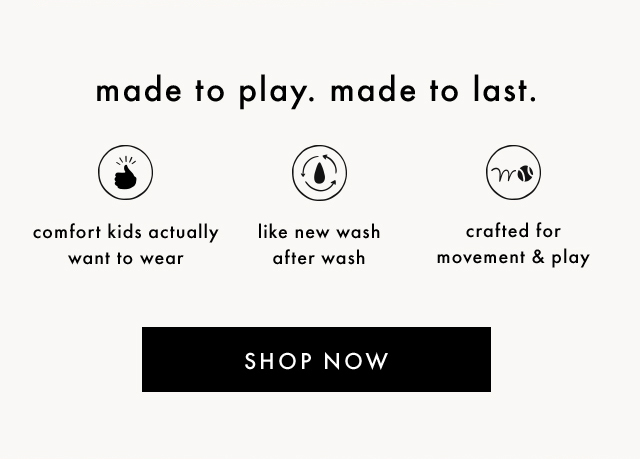 made to play. made to last. | comfort kids actually want to wear | like new wash after wash | crafted for movement & play | SHOP NOW