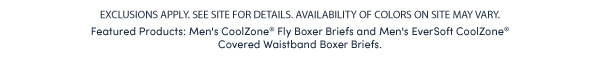 EXCLUSIONS APPLY. SEE SITE FOR DETAILS. AVAILABILITY OF COLORS ON SITE MAY VARY. Featured Products: Men's CoolZone® Fly Boxer Briefs and Men's EverSoft CoolZone®  Covered Waistband Boxer Briefs. 