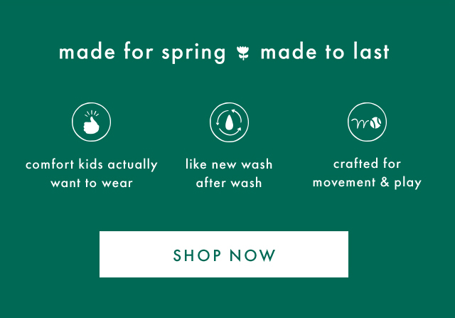 made for spring made to last | comfort kids actually want to wear | like new wash after wash | crafted for movement & play | SHOP NOW