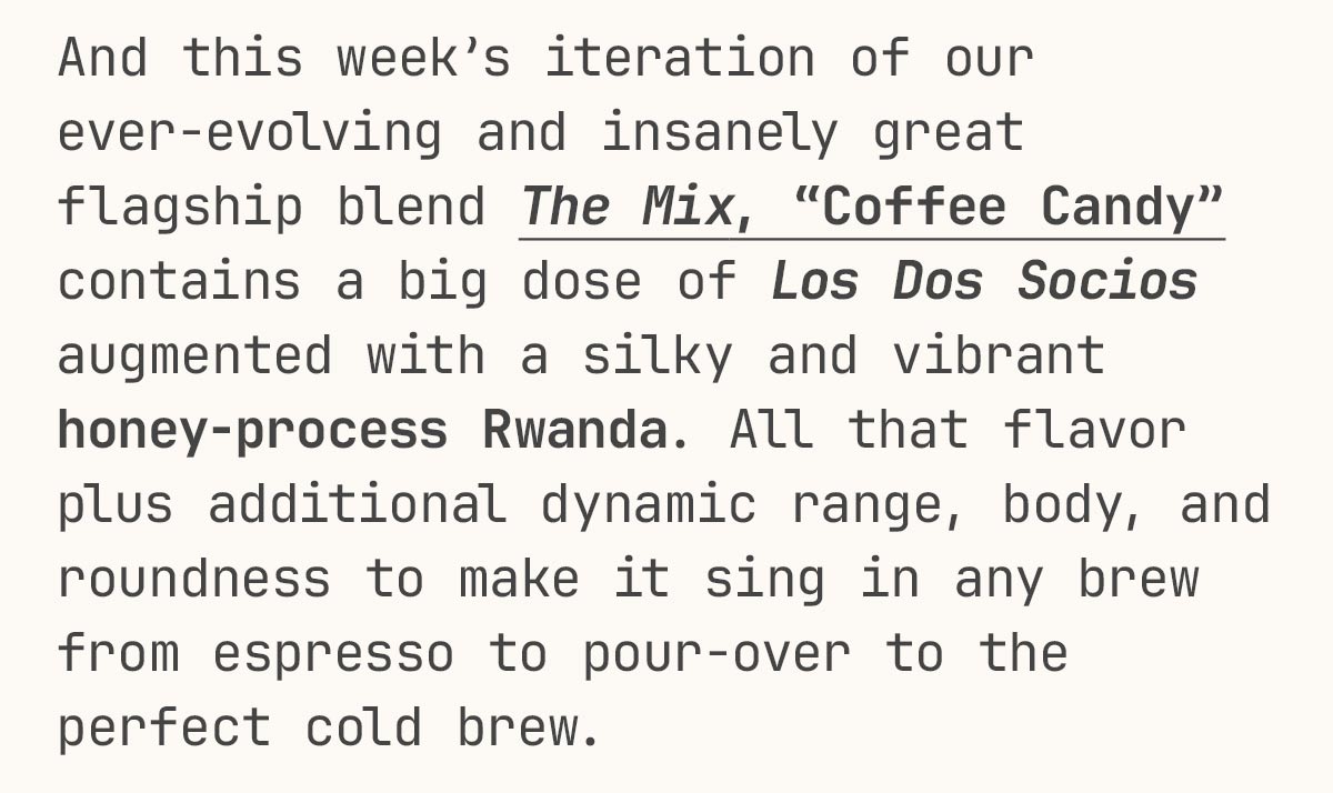 And this week’s iteration of our ever-evolving and insanely great flagship blend The Mix, “Coffee Candy” contains a big dose of Los Dos Socios augmented with a silky and vibrant honey-process Rwanda. All that flavor plus additional dynamic range, body, and roundness to make it sing in any brew from espresso to pour-over to the perfect cold brew.