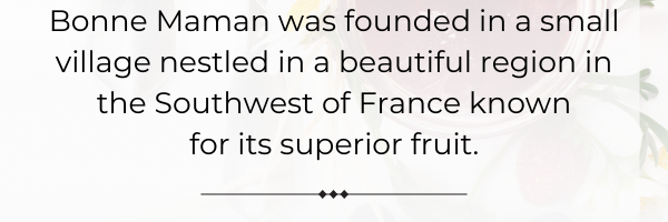 Bonne Maman was founded in a small village nestled in a beautiful region in the Southwest of France known  for its superior fruit. 