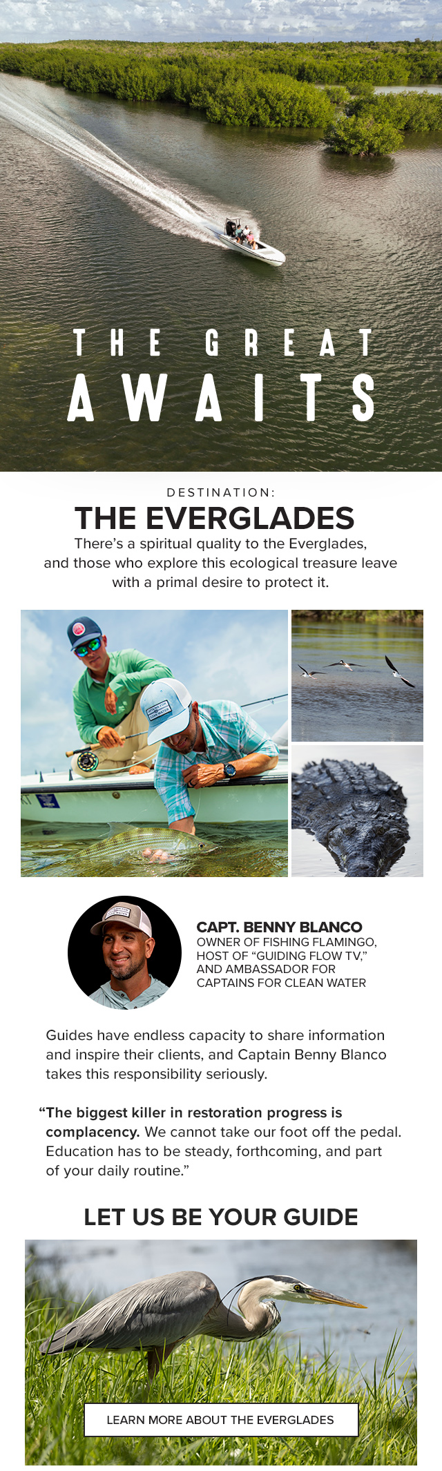 The Great Awaits Destination: The Everglades There’s a spiritual quality to the Everglades, and those who explore this ecological treasure leave with a primal desire to protect it. Guides have endless capacity to share information and inspire their clients, and Captain Benny Blanco takes this responsibility seriously. 'The biggest killer in restoration progress is complacency. We cannot take our foot off the pedal. Education has to be steady, forthcoming, and part of your daily routine.' Let Us Be Your Guide