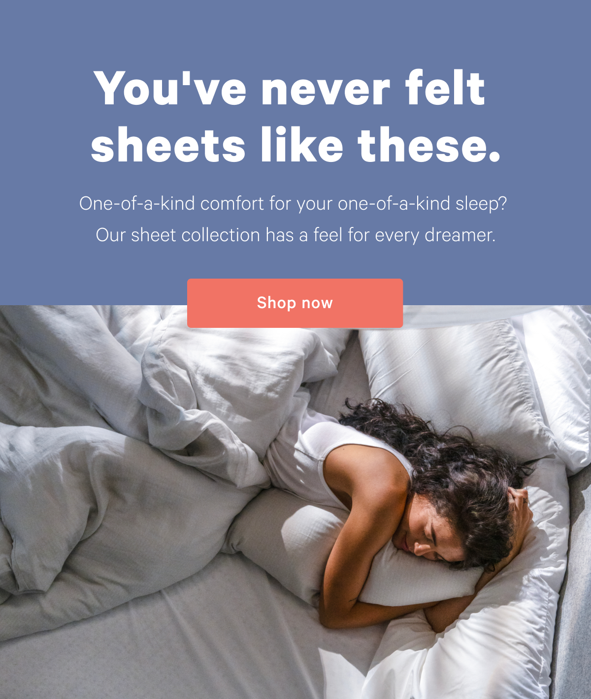 You've never felt sheets like these. >> One-of-a-kind comfort for your one-of-a-kind sleep? Our sheet collection has a feel for every sleeper. >> Shop now >>