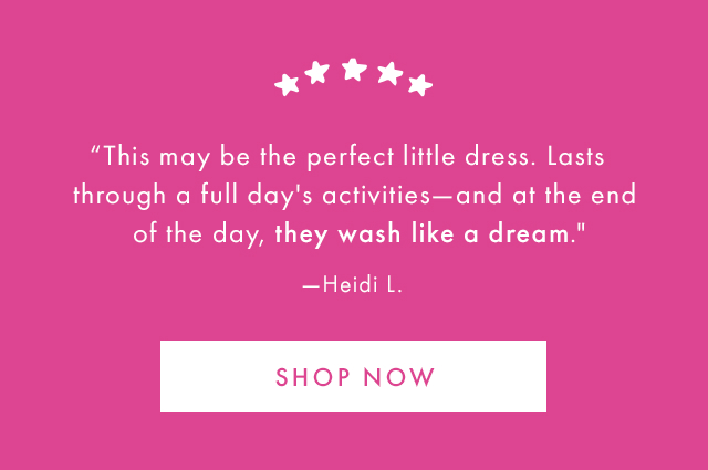 "This may be the perfect little dress. Lasts through a full day's activities-and at the end of the day, they wash like a dream." -Heidi L. | SHOP NOW