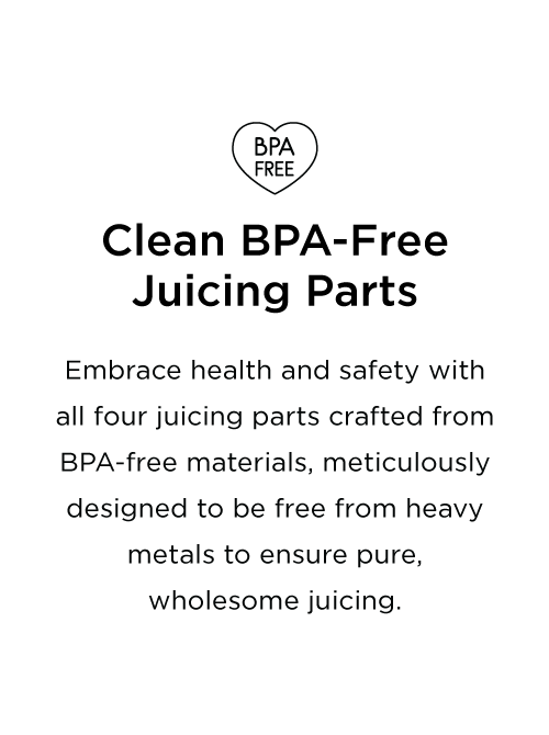 Embrace health and safety with all four juicing parts crafted from BPA-free materials, meticulously designed to be free from heavy metals to ensure pure, wholesome juicing.