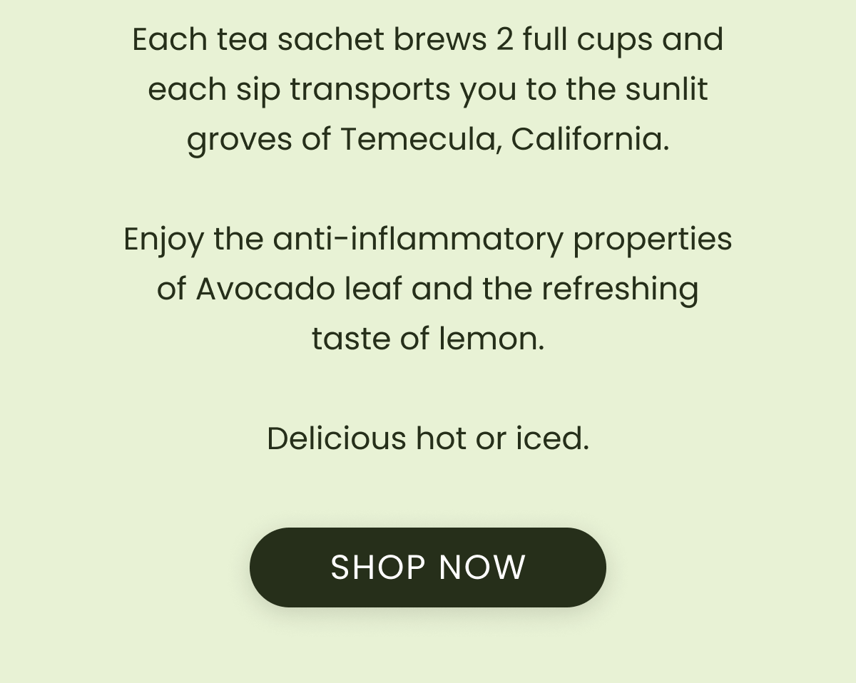 Each tea sachet brews 2 full cups and each sip transports you to the sunlit groves of Temecula, California.  Enjoy the anti-inflammatory properties of Avocado leaf and the refreshing taste of lemon.  Delicious hot or iced.