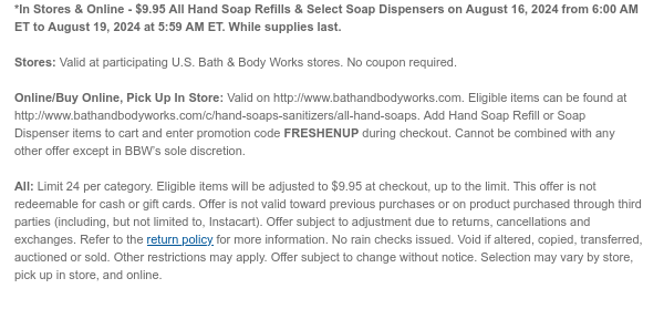 *In Stores & Online - $9.95 All Hand Soap Refills & Select Soap Dispensers on August 16, 2024 from 6:00 AM ET to August 19, 2024 at 5:59 AM ET. While supplies last.  Stores: Valid at participating U.S. Bath & Body Works stores. No coupon required.  Online/Buy Online, Pick Up In Store: Valid on http://www.bathandbodyworks.com. Eligible items can be found at http://www.bathandbodyworks.com/c/hand-soaps-sanitizers/all-hand-soaps. Add Hand Soap Refill or Soap Dispenser items to cart and enter promotion code FRESHENUP during checkout. Offer cannot be combined with any other scannable coupons or code-based offers except My Bath & Body Works Rewards and Birthday Reward.  All: Limit 24 per category. Eligible items will be adjusted to $9.95 at checkout, up to the limit.
 This offer is not redeemable for cash or gift cards. Offer is not valid toward previous purchases or on product purchased through third parties (including, but not limited to, Instacart). Offer subject to adjustment due to returns, cancellations and exchanges. Refer to the return policy for more information. No rain checks issued. Void if altered, copied, transferred, auctioned or sold. Other restrictions may apply. Offer subject to change without notice. Selection may vary by store, pick up in store, and online.