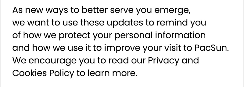 As new ways to better serve you emerge, we want to use these updates to remind you of how we protect your personal information and how we use it to improve your visit to PacSun. We encourage you to read our Privacy and Cookies Policy to learn more.