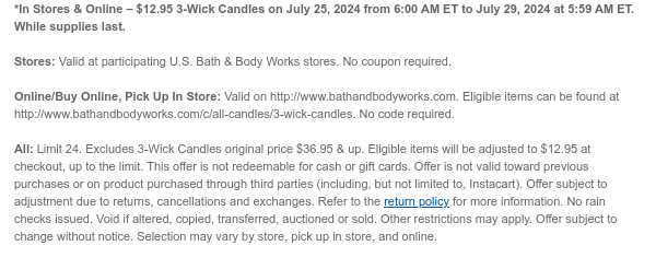 *In Stores & Online – $12.95 3-Wick Candles on July 25, 2024 from 6:00 AM ET to July 29, 2024 at 5:59 AM ET. While supplies last.  Stores: Valid at participating U.S. Bath & Body Works stores. No coupon required. Online/Buy Online, Pick Up In Store: Valid on http://www.bathandbodyworks.com. Eligible items can be found at http://www.bathandbodyworks.com/c/all-candles/3-wick-candles. No code required.  All: Limit 24. Excludes 3-Wick Candles original price $36.95 & up. Eligible items will be adjusted to $12.95 at checkout, up to the limit. This offer is not redeemable for cash or gift cards. Offer is not valid toward previous purchases or on product purchased through third parties (including, but not limited to, Instacart). Offer subject to adjustment due to returns,
 cancellations and exchanges. Refer to the return policy for more information. No rain checks issued. Void if altered, copied, transferred, auctioned or sold. Other restrictions may apply. Offer subject to change without notice. Selection may vary by store, pick up in store, and online.