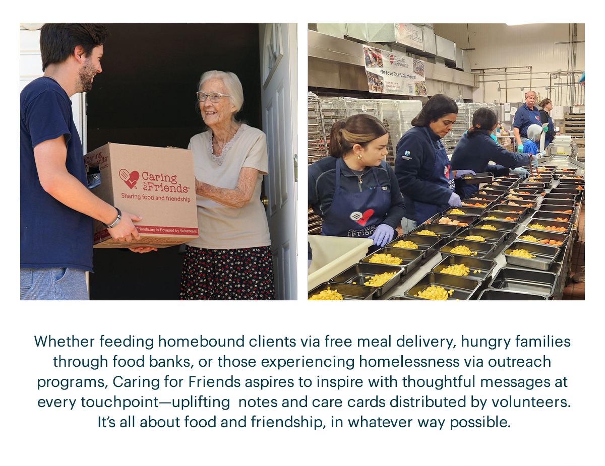 Whether feeding homebound clients via free meal delivery, hungry families though food banks, or those experiencing homelessness via outreach programs, Caring for Friends aspires to inspire with thoughtful messages at ever touchpoint—uplifting notes and care cards distributed by volunteers. It's all about food and friendship, in whatever way possible.