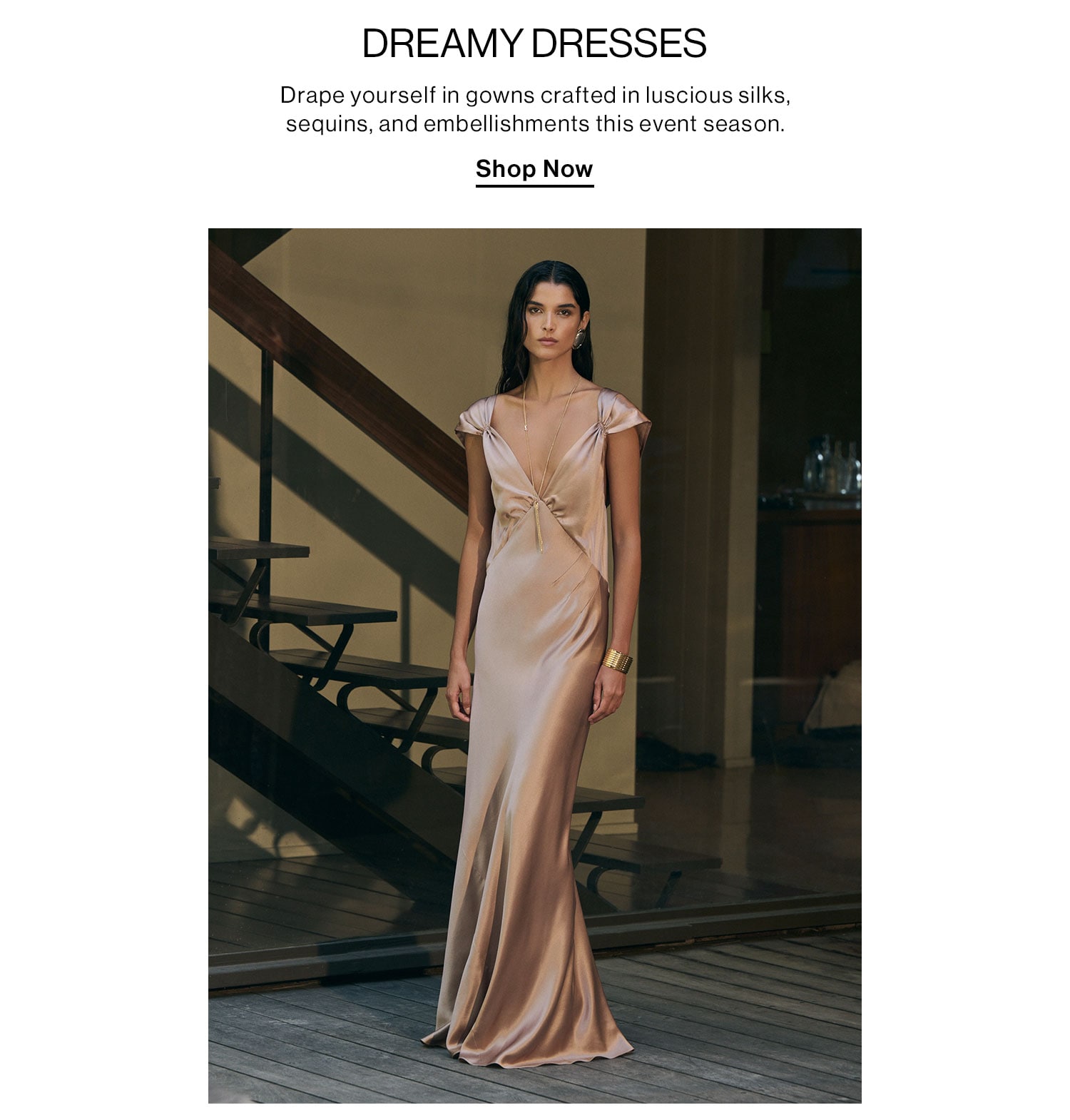 Dreamy Dresses. Drape yourself in gowns crafted in luscious silks, sequins, and embellishments this event season. Shop Now 