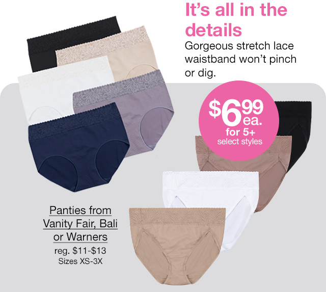 It's all in the details. Gorgeous stretch lace waistband won't pinch or dig. $6.99 each for 5+, select styles. Panties from Vanity Fair, Bali or Warners, regular $11 to $13. Sizes XS-3X