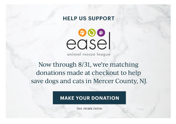 HELP US SUPPORT  easel animal rescue league  Now through 8/31, we're matching donations made at checkout to help save dogs and cats in Mercer County, NJ.  [MAKE YOUR DONATION] See details below.