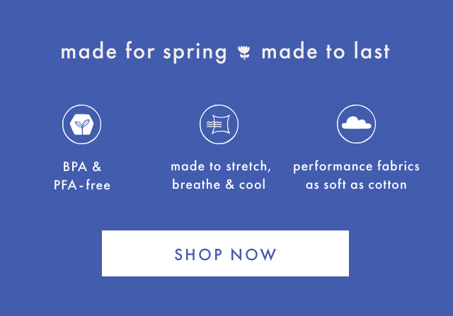 made for spring made to last | BPA & PFA - free | made to stretch, breathe & cool | performance fabrics as soft as cotton | SHOP NOW