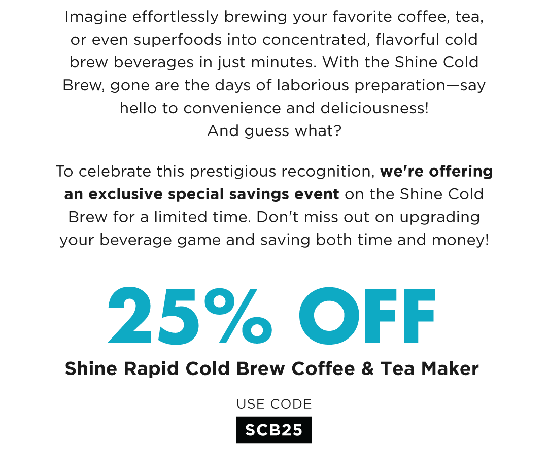 Imagine effortlessly brewing your favorite coffee, tea, or even superfoods into concentrated, flavorful cold brew beverages in just minutes. With the Shine Cold Brew, gone are the days of laborious preparation—say hello to convenience and deliciousness! And guess what? To celebrate this prestigious recognition, we're offering an exclusive special savings event on the Shine Cold Brew for a limited time. Don't miss out on upgrading your beverage game and saving both time and money! Save 25% on the Shine Rapid Cold Brew Maker with code SCB25 valid through 3/25/24.