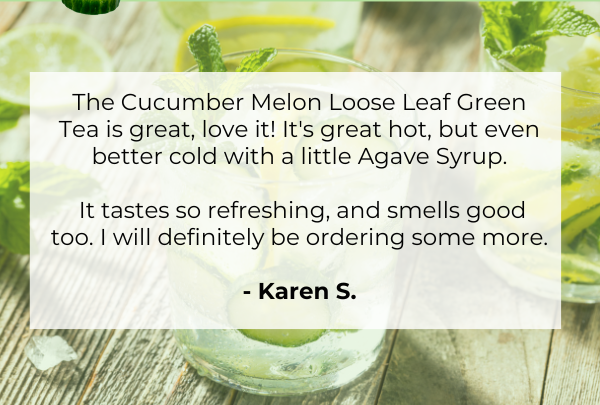 The Cucumber Melon Loose Leaf Green Tea is great, love it! It's great hot, but even better cold with a little Agave Syrup.  It tastes so refreshing, and smells good too. I will definitely be ordering some more. -Karen S.