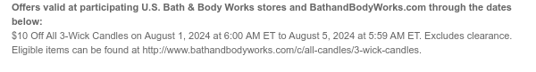 Offers valid at participating U.S. Bath & Body Works stores and BathandBodyWorks.com through the dates below: $10 Off All 3-Wick Candles on August 1, 2024 at 6:00 AM ET to August 5, 2024 at 5:59 AM ET. Eligible items can be found at http://www.bathandbodyworks.com/c/all-candles/3-wick-candles.