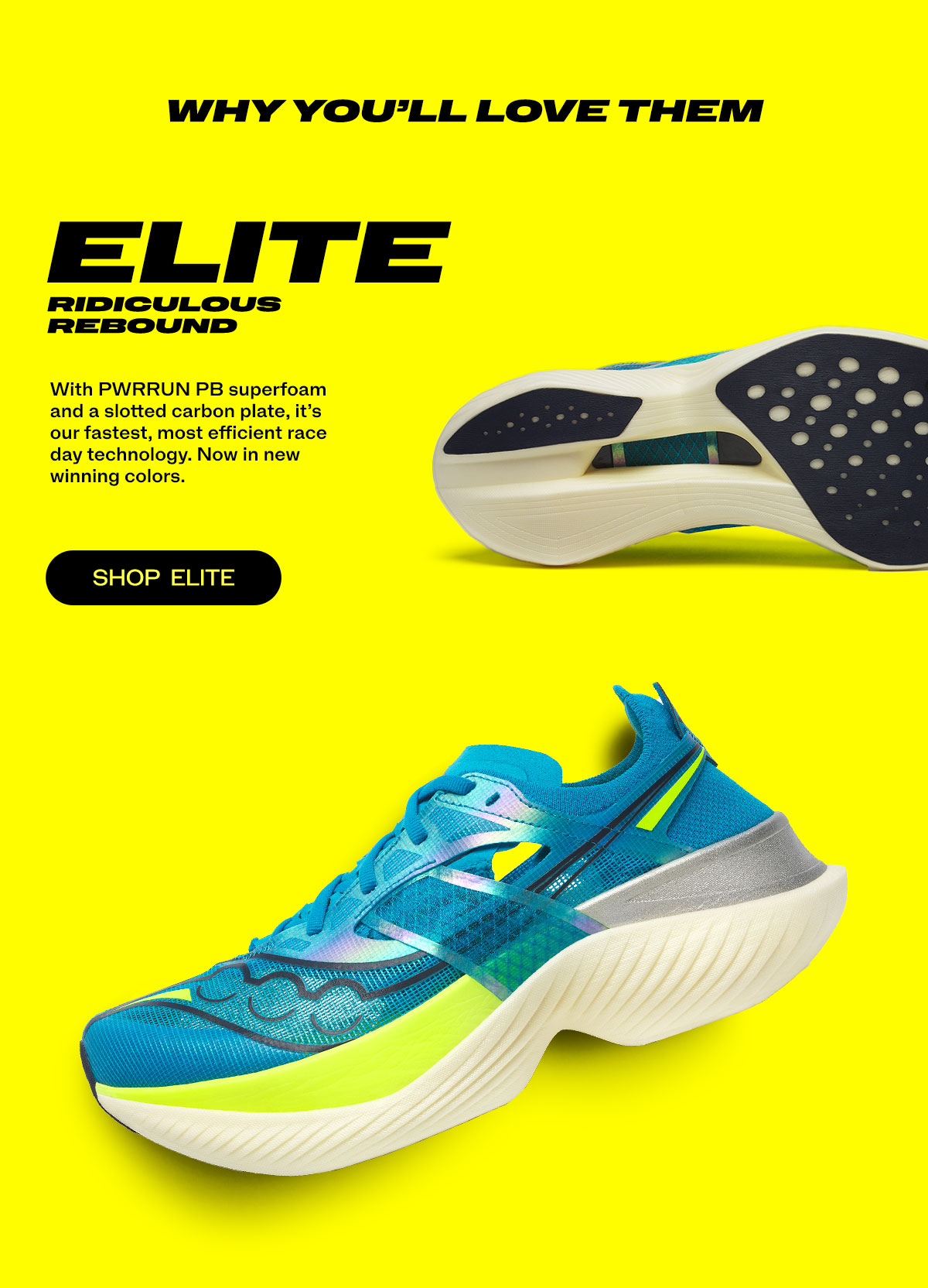 [saucony] WHY YOU'LL LOVE THEM. ELITE - RIDICULOUS REBOUND - With PWRRUN PB superfoam and a slotted carbon plate, it's out fastest, most efficient race day technology. Now in new winning colors. - SHOP ELITE