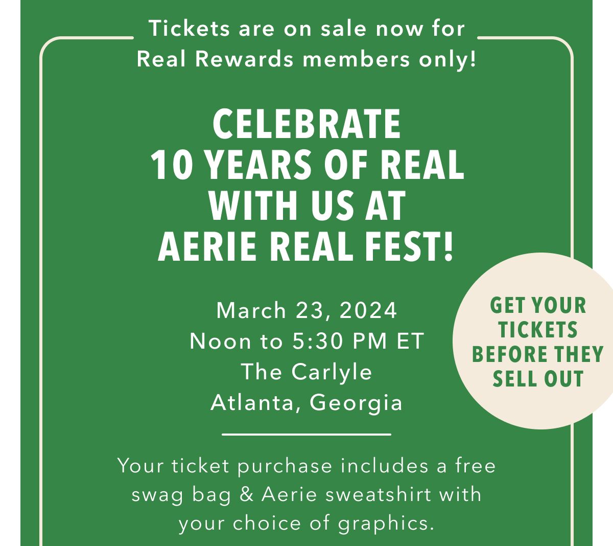 Tickets are on sale now for Real Rewards members only! Celebrate 10 Years Of Real With Us At Aerie Real Fest! March 23, 2024 Noon to 5:30 PM ET | The Carlyle | Atlanta, Georgia | Your ticket purchase includes a free swag bag & Aerie sweatshirt with your choice of graphics. | Get Your Tickets Before They Sell Out