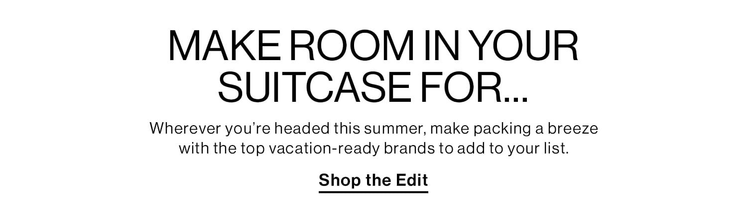 MAKE ROOM IN YOUR SUITCASE FOR… Wherever you’re headed this summer, make packing a breeze with the top vacation-ready brands to add to your list. Shop the Edit