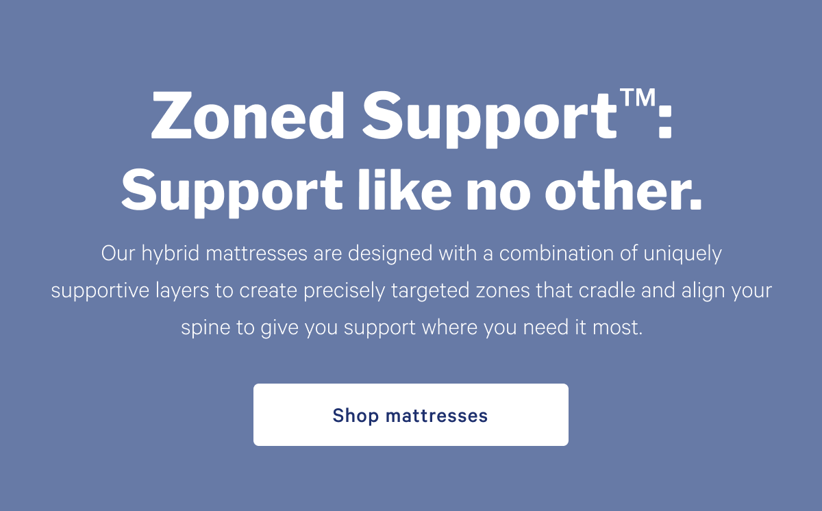 Zoned Support: Support like no other. >> Designed to have your back. And hips. And waist. And everything else. By precisely targeting the alignment you need, right where you need it, weâ€™ve created the ultimate support system. >> Shop mattresses >>