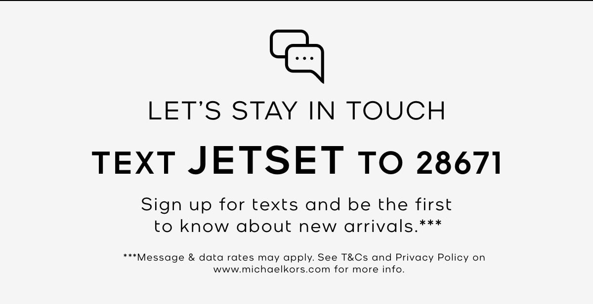 LET'S STAY IN TOUCH TEXT JETSET TO 28671 Sign up for texts and be the first to know about new arrivals.*** ***Message & data rates may apply. See T&Cs and Privacy Policy on www.michaelkors.com for more info.