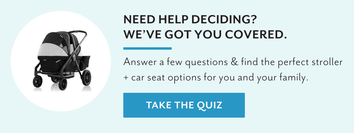 Need help deciding? We've got you covered. | Answer a few questions & find the perfect stroller + car seat options for you and your family | Take the quiz