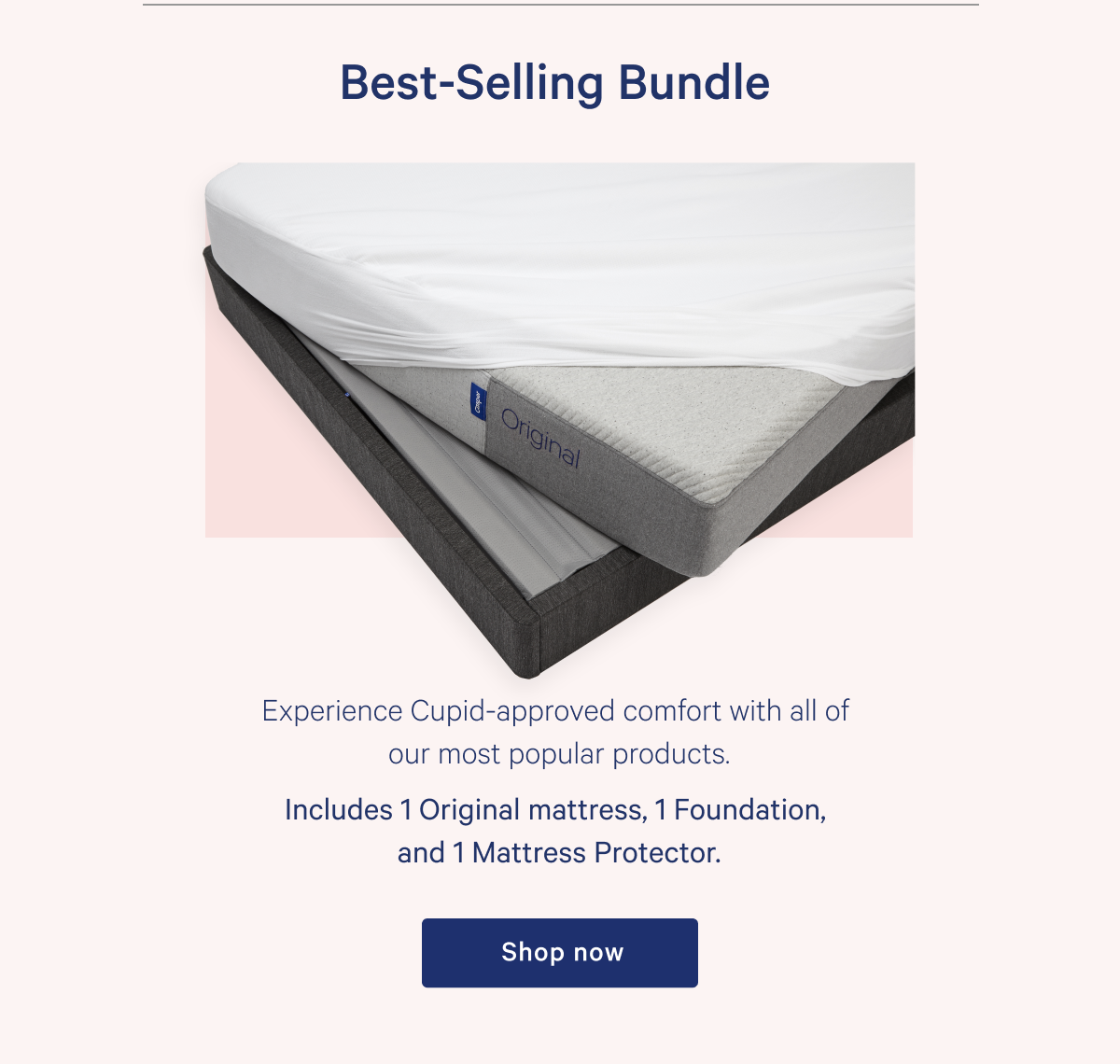 Best-Selling Bundle >> Experience Cupid-approved comfort with all of our most popular products. >> Includes 1 Original mattress, 1 Foundation, and 1 Mattress Protector. >> Shop now >>